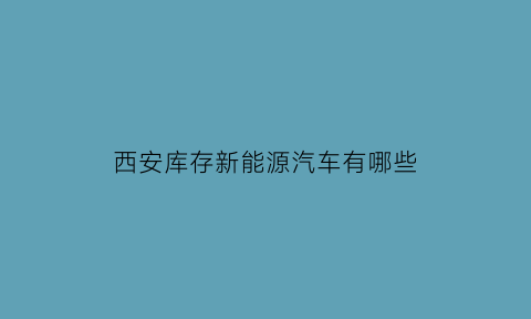 西安库存新能源汽车有哪些(西安新能源汽车市场)