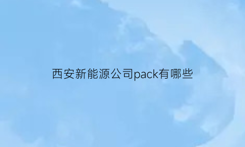 西安新能源公司pack有哪些(西安新能源科技有限责任公司)