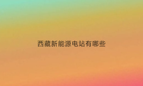 西藏新能源电站有哪些(西藏新能源规划)