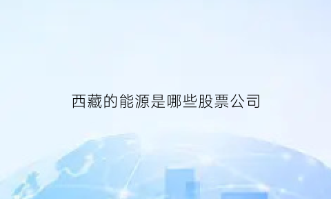 西藏的能源是哪些股票公司(西藏的能源是哪些股票公司的)