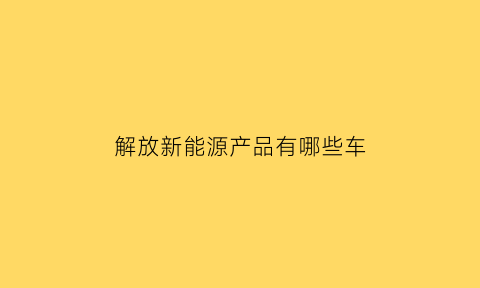 解放新能源产品有哪些车(解放新能源货车怎么样)