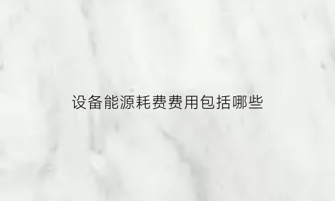 设备能源耗费费用包括哪些(设备能源耗费费用包括哪些内容)