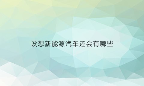 设想新能源汽车还会有哪些(现在的新能源汽车还有哪些新技术)