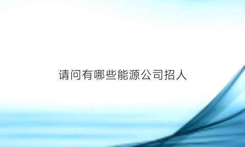 请问有哪些能源公司招人(请问有哪些能源公司招人呢)