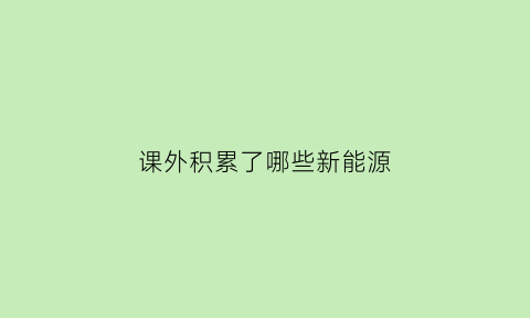 课外积累了哪些新能源