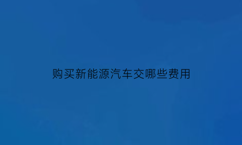 购买新能源汽车交哪些费用(购买新能源汽车要交税吗)