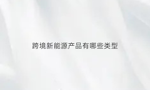 跨境新能源产品有哪些类型(跨境产能合作是什么)