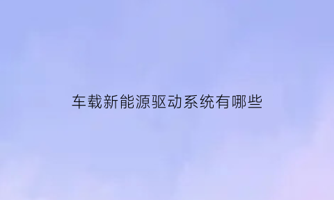 车载新能源驱动系统有哪些(汽车新能源电动驱动系统)