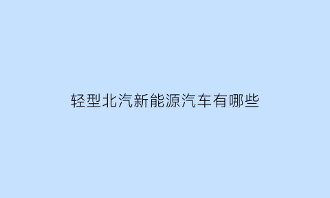 轻型北汽新能源汽车有哪些(北汽新能源轻型封闭货车)