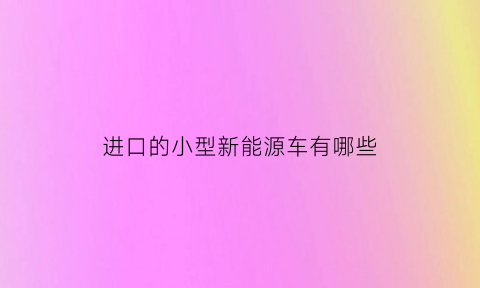 进口的小型新能源车有哪些(进口新能源汽车有哪些品牌排行榜)