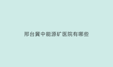 邢台冀中能源矿医院有哪些(冀中能源邢台矿业总医院)