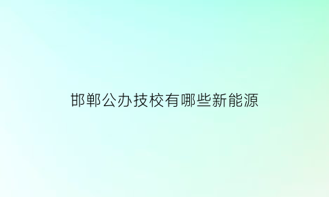 邯郸公办技校有哪些新能源(邯郸技校有哪些学校学什么技术比较好)