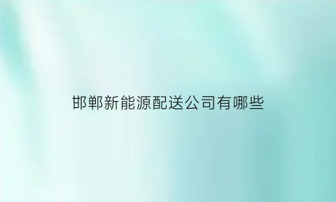 邯郸新能源配送公司有哪些(邯郸哪里有卖新能源汽车的)