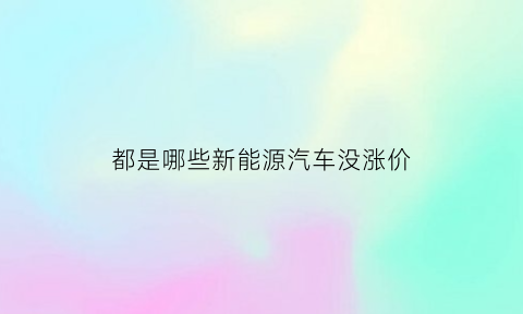 都是哪些新能源汽车没涨价(新能源汽车涨价了吗)