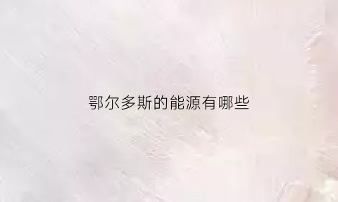 鄂尔多斯的能源有哪些(鄂尔多斯能源公司简介)