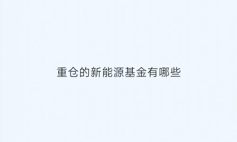 重仓的新能源基金有哪些(持仓新能源的基金)