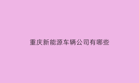 重庆新能源车辆公司有哪些(重庆新能源车辆公司有哪些部门)