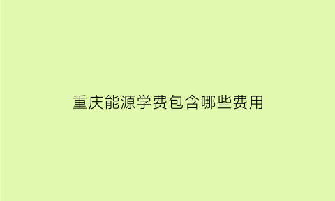 重庆能源学费包含哪些费用