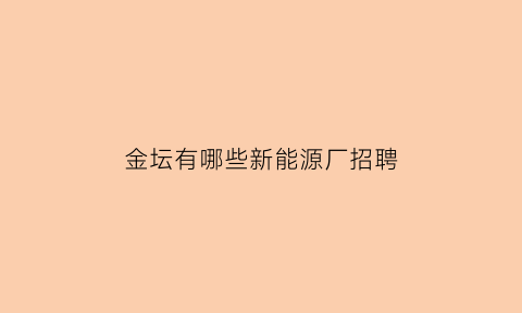 金坛有哪些新能源厂招聘(金坛新能源公司待遇怎么样)