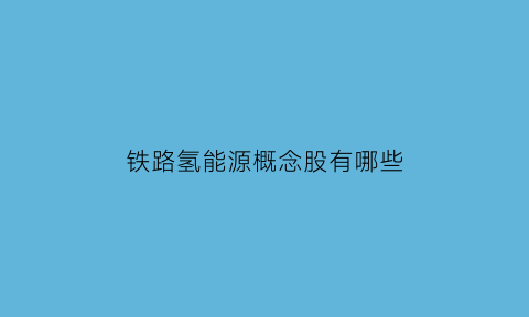 铁路氢能源概念股有哪些(铁路氢能源概念股有哪些股票)