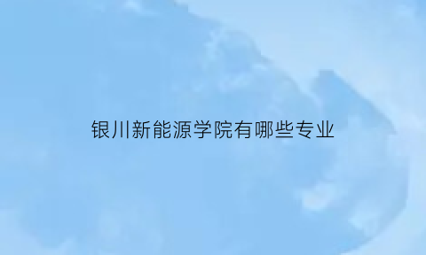 银川新能源学院有哪些专业(银川新能源学院有哪些专业可选)