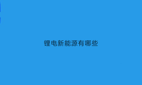 锂电新能源有哪些(锂电新能源有哪些课程)