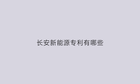 长安新能源专利有哪些(长安新能源科技公司)