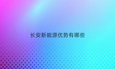 长安新能源优势有哪些(长安新能源叫什么名字)