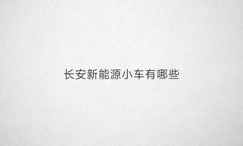 长安新能源小车有哪些(长安新能源汽车有几款车型)