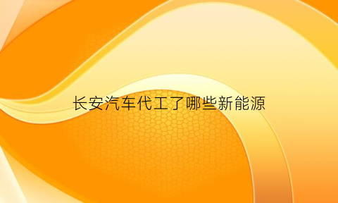 长安汽车代工了哪些新能源(长安汽车代工了哪些新能源车型)