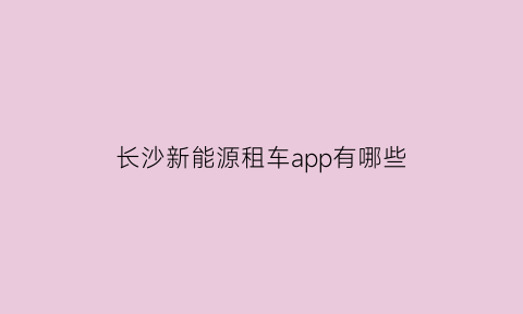 长沙新能源租车app有哪些(长沙租新能源汽车的app)