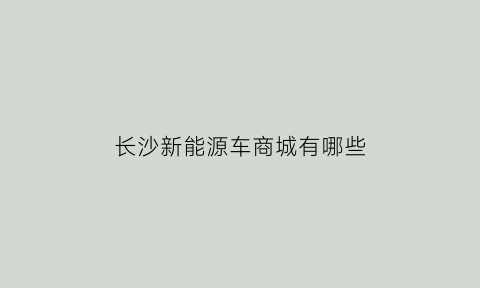 长沙新能源车商城有哪些(长沙新能源车商城有哪些地方)