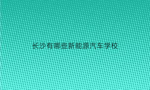 长沙有哪些新能源汽车学校(长沙新能源专业)