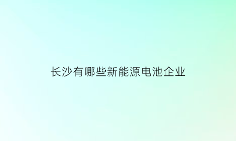 长沙有哪些新能源电池企业(长沙新能源汽车公司有几家)