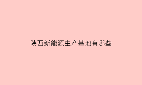 陕西新能源生产基地有哪些(陕西省新能源发电企业名单)