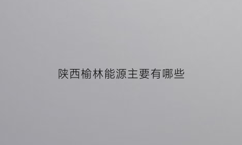 陕西榆林能源主要有哪些(榆林能源分布图)