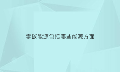 零碳能源包括哪些能源方面(零碳能源科技有限公司)