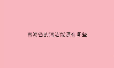 青海省的清洁能源有哪些(青海省的清洁能源有哪些项目)