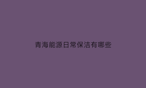 青海能源日常保洁有哪些