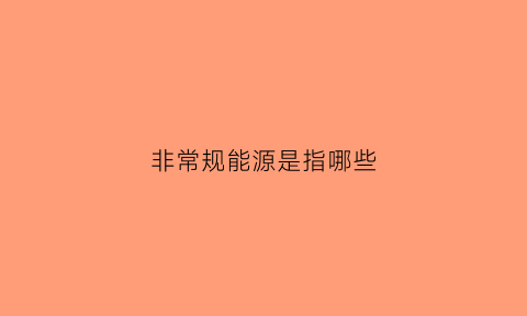 非常规能源是指哪些(非常规能源是指哪些行业)