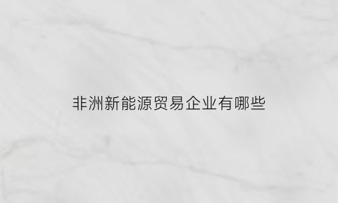 非洲新能源贸易企业有哪些