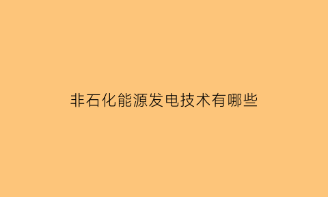 非石化能源发电技术有哪些(非石化能源发电技术有哪些企业)