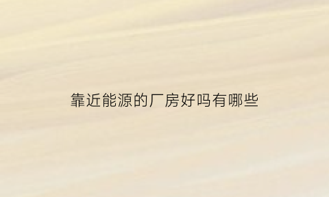 靠近能源的厂房好吗有哪些(靠近厂区可以做什么生意)