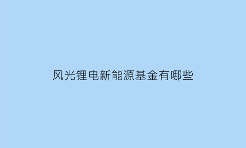 风光锂电新能源基金有哪些(风光锂电新能源基金有哪些股票)