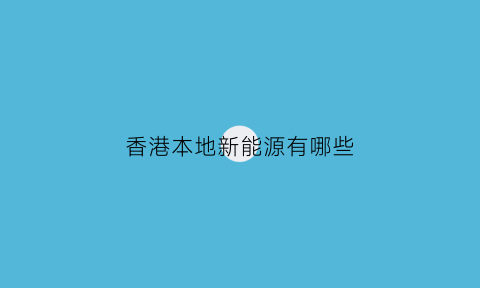 香港本地新能源有哪些(香港有哪些新能源公司)