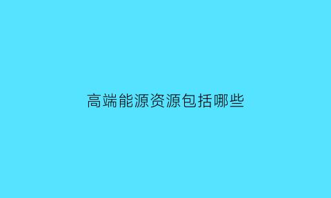 高端能源资源包括哪些(高端能源资源包括哪些资源)