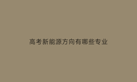 高考新能源方向有哪些专业(高考新能源方向有哪些专业可以报)