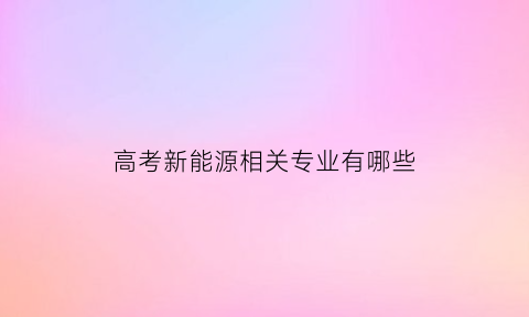 高考新能源相关专业有哪些