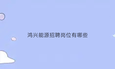 鸿兴能源招聘岗位有哪些