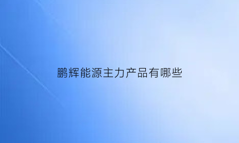 鹏辉能源主力产品有哪些(鹏辉能源主力产品有哪些公司)